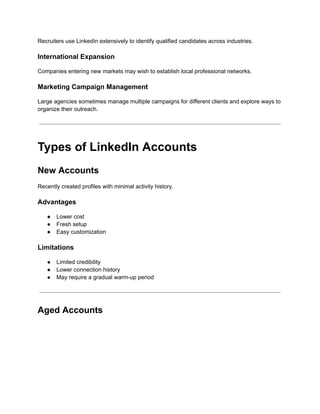 Recruiters use LinkedIn extensively to identify qualified candidates across industries.
International Expansion
Companies entering new markets may wish to establish local professional networks.
Marketing Campaign Management
Large agencies sometimes manage multiple campaigns for different clients and explore ways to
organize their outreach.
Types of LinkedIn Accounts
New Accounts
Recently created profiles with minimal activity history.
Advantages
●​ Lower cost
●​ Fresh setup
●​ Easy customization
Limitations
●​ Limited credibility
●​ Lower connection history
●​ May require a gradual warm-up period
Aged Accounts
 