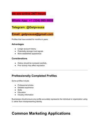 we are online 24/7 hours
Whats App: +1 (334) 865-9859
Telegram: @Getpvausa
Email: getpvausa@gmail.com
Profiles that have existed for months or years.
Advantages
●​ Longer account history
●​ Potentially stronger trust signals
●​ More established appearance
Considerations
●​ History should be reviewed carefully.
●​ Prior activity may affect reputation.
Professionally Completed Profiles
Some profiles include:
●​ Professional photos
●​ Detailed experience
●​ Skills
●​ Education
●​ Industry information
Businesses should ensure any profile accurately represents the individual or organization using
it, rather than misrepresenting identity.
Common Marketing Applications
 