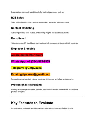 Organizations commonly use LinkedIn for legitimate purposes such as:
B2B Sales
Sales professionals connect with decision-makers and share relevant content.
Content Marketing
Publishing articles, case studies, and industry insights can establish authority.
Recruitment
Hiring teams identify candidates, communicate with prospects, and promote job openings.
Employer Branding
we are online 24/7 hours
Whats App: +1 (334) 865-9859
Telegram: @Getpvausa
Email: getpvausa@gmail.com
Companies showcase their culture, employee stories, and workplace achievements.
Professional Networking
Building relationships with peers, partners, and industry leaders remains one of LinkedIn's
greatest strengths.
Key Features to Evaluate
If a business is evaluating any third-party account source, important factors include:
 