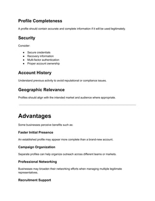 Profile Completeness
A profile should contain accurate and complete information if it will be used legitimately.
Security
Consider:
●​ Secure credentials
●​ Recovery information
●​ Multi-factor authentication
●​ Proper account ownership
Account History
Understand previous activity to avoid reputational or compliance issues.
Geographic Relevance
Profiles should align with the intended market and audience where appropriate.
Advantages
Some businesses perceive benefits such as:
Faster Initial Presence
An established profile may appear more complete than a brand-new account.
Campaign Organization
Separate profiles can help organize outreach across different teams or markets.
Professional Networking
Businesses may broaden their networking efforts when managing multiple legitimate
representatives.
Recruitment Support
 