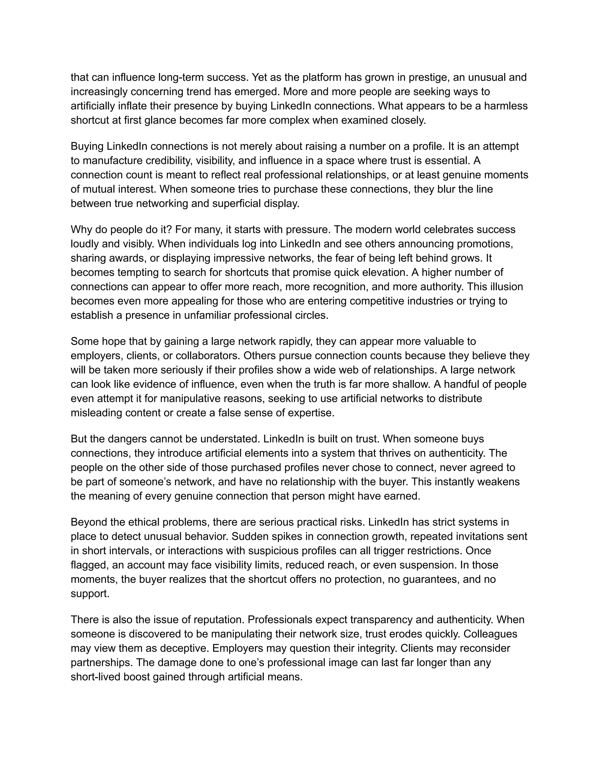 that can influence long-term success. Yet as the platform has grown in prestige, an unusual and
increasingly concerning trend has emerged. More and more people are seeking ways to
artificially inflate their presence by buying LinkedIn connections. What appears to be a harmless
shortcut at first glance becomes far more complex when examined closely.
Buying LinkedIn connections is not merely about raising a number on a profile. It is an attempt
to manufacture credibility, visibility, and influence in a space where trust is essential. A
connection count is meant to reflect real professional relationships, or at least genuine moments
of mutual interest. When someone tries to purchase these connections, they blur the line
between true networking and superficial display.
Why do people do it? For many, it starts with pressure. The modern world celebrates success
loudly and visibly. When individuals log into LinkedIn and see others announcing promotions,
sharing awards, or displaying impressive networks, the fear of being left behind grows. It
becomes tempting to search for shortcuts that promise quick elevation. A higher number of
connections can appear to offer more reach, more recognition, and more authority. This illusion
becomes even more appealing for those who are entering competitive industries or trying to
establish a presence in unfamiliar professional circles.
Some hope that by gaining a large network rapidly, they can appear more valuable to
employers, clients, or collaborators. Others pursue connection counts because they believe they
will be taken more seriously if their profiles show a wide web of relationships. A large network
can look like evidence of influence, even when the truth is far more shallow. A handful of people
even attempt it for manipulative reasons, seeking to use artificial networks to distribute
misleading content or create a false sense of expertise.
But the dangers cannot be understated. LinkedIn is built on trust. When someone buys
connections, they introduce artificial elements into a system that thrives on authenticity. The
people on the other side of those purchased profiles never chose to connect, never agreed to
be part of someone’s network, and have no relationship with the buyer. This instantly weakens
the meaning of every genuine connection that person might have earned.
Beyond the ethical problems, there are serious practical risks. LinkedIn has strict systems in
place to detect unusual behavior. Sudden spikes in connection growth, repeated invitations sent
in short intervals, or interactions with suspicious profiles can all trigger restrictions. Once
flagged, an account may face visibility limits, reduced reach, or even suspension. In those
moments, the buyer realizes that the shortcut offers no protection, no guarantees, and no
support.
There is also the issue of reputation. Professionals expect transparency and authenticity. When
someone is discovered to be manipulating their network size, trust erodes quickly. Colleagues
may view them as deceptive. Employers may question their integrity. Clients may reconsider
partnerships. The damage done to one’s professional image can last far longer than any
short-lived boost gained through artificial means.
 