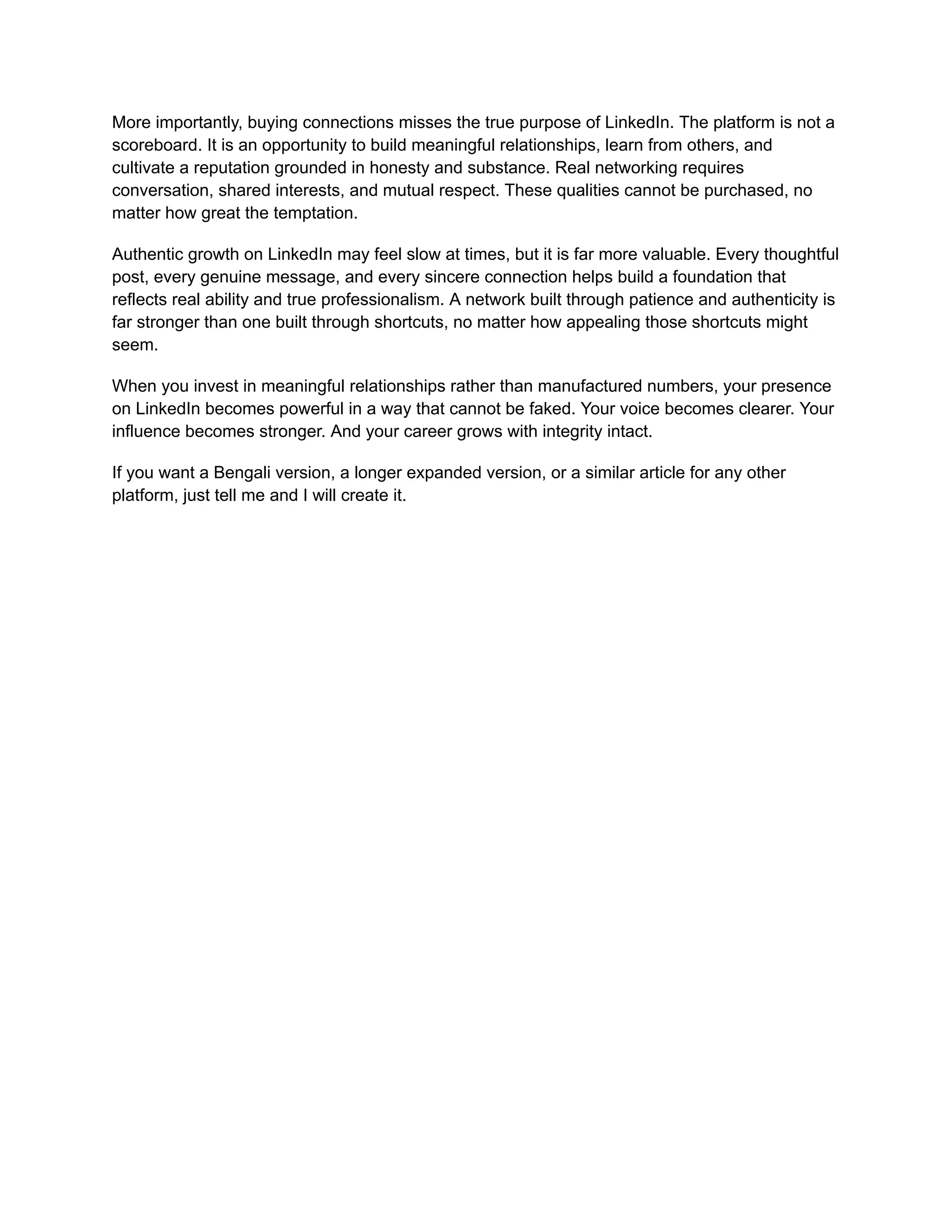 More importantly, buying connections misses the true purpose of LinkedIn. The platform is not a
scoreboard. It is an opportunity to build meaningful relationships, learn from others, and
cultivate a reputation grounded in honesty and substance. Real networking requires
conversation, shared interests, and mutual respect. These qualities cannot be purchased, no
matter how great the temptation.
Authentic growth on LinkedIn may feel slow at times, but it is far more valuable. Every thoughtful
post, every genuine message, and every sincere connection helps build a foundation that
reflects real ability and true professionalism. A network built through patience and authenticity is
far stronger than one built through shortcuts, no matter how appealing those shortcuts might
seem.
When you invest in meaningful relationships rather than manufactured numbers, your presence
on LinkedIn becomes powerful in a way that cannot be faked. Your voice becomes clearer. Your
influence becomes stronger. And your career grows with integrity intact.
If you want a Bengali version, a longer expanded version, or a similar article for any other
platform, just tell me and I will create it.
 