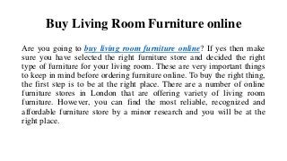 Buy Living Room Furniture online
Are you going to buy living room furniture online? If yes then make
sure you have selected the right furniture store and decided the right
type of furniture for your living room. These are very important things
to keep in mind before ordering furniture online. To buy the right thing,
the first step is to be at the right place. There are a number of online
furniture stores in London that are offering variety of living room
furniture. However, you can find the most reliable, recognized and
affordable furniture store by a minor research and you will be at the
right place.
 