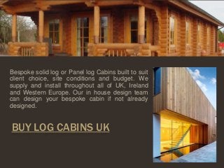 Bespoke solid log or Panel log Cabins built to suit 
client choice, site conditions and budget. We 
supply and install throughout all of UK, Ireland 
and Western Europe. Our in house design team 
can design your bespoke cabin if not already 
designed. 
BUY LOG CABINS UK 
 
