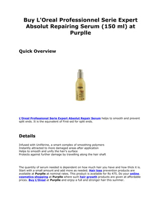 Buy L'Oreal Professionnel Serie Expert
    Absolut Repairing Serum (150 ml) at
                  Purplle


Quick Overview




L'Oreal Professional Serie Expert Absolut Repair Serum helps to smooth and prevent
split ends. It is the equivalent of First-aid for split ends.




Details
Infused with Unifibrine, a smart complex of smoothing polymers
Instantly attracted to more damaged areas after application
Helps to smooth and unify the hair's surface
Protects against further damage by travelling along the hair shaft



The quantity of serum needed is dependent on how much hair you have and how thick it is.
Start with a small amount and add more as needed. Hair loss prevention products are
available at Purplle at nominal rates. This product is available for Rs 475. Do your online
cosmetics shopping at Purplle where such hair growth products are given at affordable
prices. Buy L'Oreal at Purplle and enjoy a full and stronger hair this summer.
 