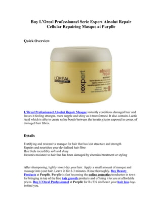 Buy L'Oreal Professionnel Serie Expert Absolut Repair
            Cellular Repairing Masque at Purplle


Quick Overview




L'Oreal Professionnel Absolut Repair Masque instantly conditions damaged hair and
leaves it feeling stronger, more supple and shiny as it transformed. It also contains Lactic
Acid which is able to create saline bonds between the keratin chains exposed in cortex of
damaged hair fibres.


Details

Fortifying and restorative masque for hair that has lost structure and strength
Repairs and nourishes your devitalised hair fibre
Hair feels incredibly soft and shiny
Restores moisture to hair that has been damaged by chemical treatment or styling


After shampooing, lightly towel-dry your hair. Apply a small amount of masque and
massage into your hair. Leave in for 2-3 minutes. Rinse thoroughly. Buy Beauty
Products at Purplle. Purplle is fast becoming the online cosmetics trendsetter in town
for bringing in top of the line hair growth products and offering it to you at affordable
prices. Buy L'Oreal Professionnel at Purplle for Rs 539 and leave your hair loss days
behind you.
 