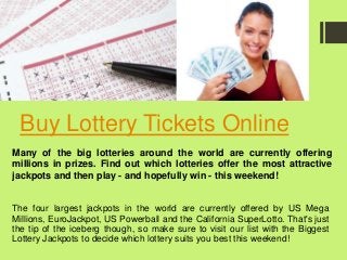 Buy Lottery Tickets Online
The four largest jackpots in the world are currently offered by US Mega
Millions, EuroJackpot, US Powerball and the California SuperLotto. That's just
the tip of the iceberg though, so make sure to visit our list with the Biggest
Lottery Jackpots to decide which lottery suits you best this weekend!
Many of the big lotteries around the world are currently offering
millions in prizes. Find out which lotteries offer the most attractive
jackpots and then play - and hopefully win - this weekend!
 