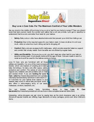 Buy Love n Care Cots- For The Maximum Comfort of Your Little Wonders
Are you stuck in the middle of the choice to buy a cot or bed for your baby’s nursery? Then you should
know that beds cannot match the comfort and safety that a cot can provide. Let’s get in specifics to
understand that how cots are better than beds for your babies.
• Safety- Baby cots or cribs have attached side rails that prevent your child from falling over.
• Protection-Due to the required space for your baby’s need, it does not allow it to roll over
much, while on a bed too much rolling can led to dropping off.
• Comfort- Baby cots are equipped with mattresses, which provide essential balance, support
and comfort that a baby needs. Such benefits are not offered by regular beds.
• Utility and Durability- Once you buy a cot, you don’t need any other bed for your baby in
several coming years. A cot usually works until the age of three. Cots are made in wood or
metal and could be used for the babies coming in future.
Love N Care cots are furnished with all these
utilities and benefits. It is one of the most renowned
brands, which are masters of creating and making
baby furnishings. Its baby cots offer space, safety,
protection and comfort. The variety of cots includes
regular cots, foldable cots and portable cots in metal
and wooden finish. If you are looking for Love N
Care cots(http://www.babyzonedirect.com.au/baby-
cots-baby-furniture/baby-cots/love-n-care-miami-3-
in-1-cot.html) for your babies then search in your
nearest baby store or online baby products’ store. It
also offers a wide-ranging array of car seats,
matrasses, strollers, bassinets, etc.
You can browse online baby furnishing stores to buy Love N Care
bassinets(http://www.babyzonedirect.com.au/love-n-care-complete-bassinet-white.html).
Interesting, online shoppers can get more by paying less as the stock clearance sale is up online.
Almost all reputed brands are offering huge discounts on baby carriages, proms and other children's
items.
 