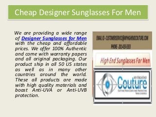 Cheap Designer Sunglasses For Men
We are providing a wide range
of Designer Sunglasses for Men
with the cheap and affordable
prices. We offer 100% Authentic
and come with warranty papers
and all original packaging. Our
product ship in all 50 US states
as well as in many other
countries around the world.
These all products are made
with high quality materials and
boast Anti-UVA or Anti-UVB
protection.
 