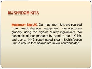 , Our mushroom kits are sourced
from medical-grade equipment manufacturers
globally, using the highest quality ingredients. We
assemble all our products by hand in our UK lab,
and use an NHS superheated steam & disinfection
unit to ensure that spores are never contaminated.
 