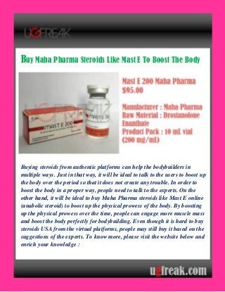 Buy Maha Pharma Steroids Like Mast E To Boost The Body
Buying steroids from authentic platforms can help the bodybuilders in
multiple ways. Just in that way, it will be ideal to talk to the users to boost up
the body over the period so that it does not create any trouble. In order to
boost the body in a proper way, people need to talk to the experts. On the
other hand, it will be ideal to buy Maha Pharma steroids like Mast E online
(anabolic steroid) to boost up the physical prowess of the body. By boosting
up the physical prowess over the time, people can engage more muscle mass
and boost the body perfectly for bodybuilding. Even though it is hard to buy
steroids USA from the virtual platforms, people may still buy it based on the
suggestions of the experts. To know more, please visit the website below and
enrich your knowledge :
 