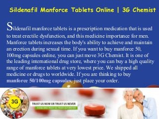 Sildenafil manforce tablets is a prescription medication that is used
to treat erectile dysfunction, and this medicine importance for men.
Manforce tablets increases the body's ability to achieve and maintain
an erection during sexual time. If you want to buy manforce 50,
100mg capsules online, you can just move 3G Chemist. It is one of
the leading international drug store, where you can buy a high quality
range of manforce tablets at very lowest price. We shipped all
medicine or drugs to worldwide. If you are thinking to buy
manforce 50/100mg capsules, just place your order.
Sildenafil Manforce Tablets Online | 3G Chemist
 