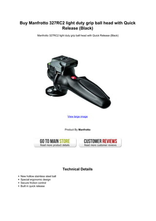 Buy Manfrotto 327RC2 light duty grip ball head with Quick
                   Release (Black)
              Manfrotto 327RC2 light duty grip ball head with Quick Release (Black)




                                       View large image




                                     Product By Manfrotto




                                   Technical Details
New hollow stainless steel ball
Special ergonomic design
Secure friction control
Built in quick release
 