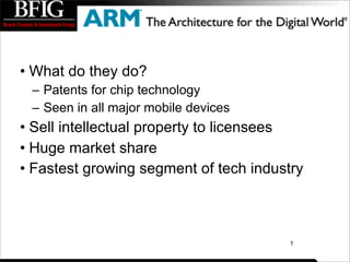 • What do they do?
 – Patents for chip technology
 – Seen in all major mobile devices
• Sell intellectual property to licensees
• Huge market share
• Fastest growing segment of tech industry



                                        1
 
