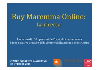 Buy	
  Maremma	
  Online:	
  
La	
  ricerca	
  
L’operato	
  di	
  100	
  operatori	
  dell’ospitalità	
  maremmana	
  
Buone	
  e	
  cattive	
  pratiche	
  della	
  commercializzazione	
  delle	
  strutture	
  
CENTRO	
  CONGRESSI	
  GAVORRANO	
  
27	
  OTTOBRE	
  2015	
  
 