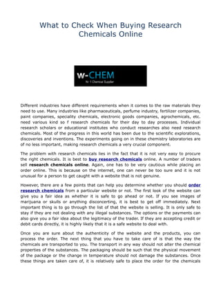 What to Check When Buying Research
                  Chemicals Online




Different industries have different requirements when it comes to the raw materials they
need to use. Many industries like pharmaceuticals, perfume industry, fertilizer companies,
paint companies, speciality chemicals, electronic goods companies, agrochemicals, etc.
need various kind so f research chemicals for their day to day processes. Individual
research scholars or educational institutes who conduct researches also need research
chemicals. Most of the progress in this world has been due to the scientific explorations,
discoveries and inventions. The experiments going on in these chemistry laboratories are
of no less important, making research chemicals a very crucial component.

The problem with research chemicals lies in the fact that it is not very easy to procure
the right chemicals. It is best to buy research chemicals online. A number of traders
sell research chemicals online. Again, one has to be very cautious while placing an
order online. This is because on the internet, one can never be too sure and it is not
unusual for a person to get caught with a website that is not genuine.

However, there are a few points that can help you determine whether you should order
research chemicals from a particular website or not. The first look of the website can
give you a fair idea as whether it is safe to go ahead or not. If you see images of
marijuana or skulls or anything disconcerting, it is best to get off immediately. Next
important thing is to go through the list of that the website is selling. It is only safe to
stay if they are not dealing with any illegal substances. The options or the payments can
also give you a fair idea about the legitimacy of the trader. If they are accepting credit or
debit cards directly, it is highly likely that it is a safe website to deal with.

Once you are sure about the authenticity of the website and the products, you can
process the order. The next thing that you have to take care of is that the way the
chemicals are transported to you. The transport in any way should not alter the chemical
properties of the substances. The packaging should be such that the physical movement
of the package or the change in temperature should not damage the substances. Once
these things are taken care of, it is relatively safe to place the order for the chemicals
 