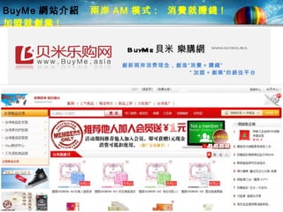 BuyMe 網站介紹  兩岸 AM 模式 :  消費就賺錢 !  加盟就創業 !   BuyMe 貝米 樂購網 www.buyme.asia 創 新 兩岸 消费理念， 創 造“ 消費 + 賺錢”   “ 加盟 + 創業”的絕佳平 台 