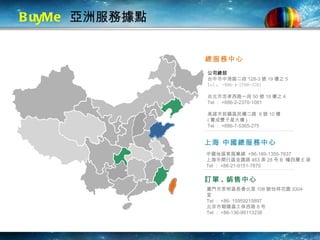 BuyMe   亞洲服務據點 訂單 . 銷售中心 上海 中國總服務中心 中國地區客服專線  +86-189-1355-7637 上海市閔行區金匯路 463 弄 28 号 B  幢四層 E 座 Tel ： +86-21-6151-7870 總服務中心 公司總部 台中市中港路二段 128-3 號 19 樓之 5 Tel ： +886-4-2700-3701 台北市忠孝西路一段 50 號 18 樓之 4 Tel ： +886-2-2370-1081 高雄市前鎮區民權二路  6 號 10 樓 ( 寶成雙子星大樓 ) Tel ： +886-7-5365-275 廈門市思明區長春北里 106 號怡祥花園 3304 室 Tel ： +86- 15959215897 北京市朝陽區工体西路 8 号 Tel ： +86-136-99113238 