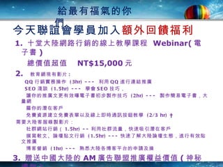今天聯誼會學員加入 額外回饋福利 1.  十堂大陸網路行銷的線上教學課程  Webinar( 電子書 )  總價值超值　 NT$15,000 元 2.  教育網現有影片 : QQ 行銷實務操作   (3hr) ---  利用 QQ 進行連結推廣 SEO 淺談   (1.5hr) ---  學會 SEO 技巧， 讓你的推廣文更有效曝電子書初步製作技巧   (2hr) ---  製作簡易電子書，大量網  羅你的潛在客戶 免費資源建立免費表單以及線上即時通訊按鈕教學   (2/3 hr)   需要大陸客服錄製影片： 社群網站行銷（ 1.5hr) -- 利用社群流量，快速吸引潛在客戶 撰寫軟文、論壇貼文行銷   (1.5hr) --- 快速了解大陸論壇生態，進行有效貼文推廣 博客營銷   (1hr) ---  熟悉大陸各博客平台的申請及操 3.  贈送中國大陸的 AM 廣告聯盟推廣權益價值 ( 神秘禮物 ) 立即行動現賺  請跟公司 : 許小姐 Elaine 0977-088641 連絡 給最有福氣的你們 