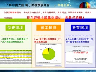 了解中國大陸 電子商務發展趨勢  < 環境因素 > 消費環境 資本環境 政策環境 中國正在進入全民網購時代 用戶網購依賴程度加深 VC 看好電子商務發展，行業投融資活躍 各地陸續出 台 有利政策，扶持 中國 電子商務產業發展 依據 艾瑞諮詢 調查 :  大陸電子商務成長，因為消費環境、資本環境、政策關係等因素，造就其快速發展 !  現在經營中國購物網站，是最好時機 ! 