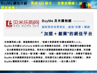 BuyMe 網站介紹  兩岸 AM 模式 :  消費就賺錢 !  加盟就創業 !   BuyMe 貝米購物網 www.buyme.asia 創 新 兩岸 消费理念， 創 造“ 消費 + 賺錢”   “ 加盟 + 創業”的絕佳平 台 在物價飛速上漲、通貨膨脹的時代，“省錢才是硬道理”的觀念越發深入人心。 BuyMe 貝米網以 eFortune 全新的 AM 商業模式為依託，打破了傳統單向經營的規範，並以數萬種低折扣品牌商品、眾多的大型聯盟網商彙聚成超級商品大賣場，形成龐大的消費市場，打造出一個“ 消費 + 賺錢”、“ 加盟 + 創業”的絕佳平台：消費者不僅能在 BuyMe 貝米網購買到低折扣品牌商品，同時還可加入網站渠道商 ( 代理經營 ) ，兩岸 BuyMe 團隊 將 共同運作，一起創造屬於自己的返利， 一起 大賺人民幣 !  