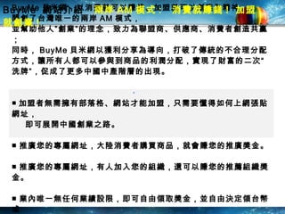 BuyMe  網站介紹  兩岸 AM 模式 :  消費就賺錢 !  加盟就創業 !   BuyMe 貝米網，以消費就可以賺錢、加盟就可以創業為精神， 開創了台灣唯一的兩岸 AM 模式， 並幫助他人”創業”的理念，致力為聯盟商、供應商、消費者創造共贏； 同時， BuyMe 貝米網以獲利分享為導向，打破了傳統的不合理分配方式，讓所有人都可以參與到商品的利潤分配，實現了財富的二次“洗牌”，促成了更多中國中產階層的出現。 ■ 加盟者無需擁有部落格、網站才能加盟，只需要懂得如何上網張貼網址，  即可展開中國創業之路。 ■ 推廣您的專屬網址，大陸消費者購買商品，就會賺您的推廣獎金。 ■ 推廣您的專屬網址，有人加入您的組織，還可以賺您的推薦組織獎金。 ■ 業內唯一無任何業績設限，即可自由領取獎金，並自由決定領台幣或 人民幣。  “ 