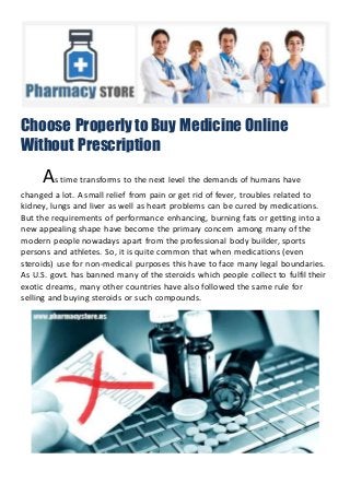 Choose Properly to Buy Medicine Online
Without Prescription
As time transforms to the next level the demands of humans have
changed a lot. A small relief from pain or get rid of fever, troubles related to
kidney, lungs and liver as well as heart problems can be cured by medications.
But the requirements of performance enhancing, burning fats or getting into a
new appealing shape have become the primary concern among many of the
modern people nowadays apart from the professional body builder, sports
persons and athletes. So, it is quite common that when medications (even
steroids) use for non-medical purposes this have to face many legal boundaries.
As U.S. govt. has banned many of the steroids which people collect to fulfil their
exotic dreams, many other countries have also followed the same rule for
selling and buying steroids or such compounds.
 