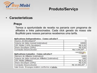 Produto/Serviço Características Preço Temos a oportunidade de receita na parceria com programa de  afiliados e links patrocinados. Cada click gerado do nosso site  BuyMobi para nossos parceiros recebemos uma tarifa. . 