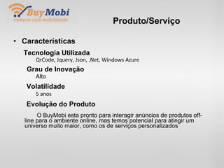 Produto/Serviço Características Tecnologia Utilizada QrCode, Jquery, Json, .Net, Windows Azure . Grau de Inovação Alto Volatilidade 5 anos Evolução do Produto   O BuyMobi esta pronto para interagir anúncios de produtos off-line para o ambiente online, mas temos potencial para atingir um universo muito maior, como os de serviços personalizados . 