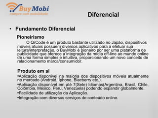 Diferencial Fundamento Diferencial Pioneirismo   O QrCode é um produto bastante utilizado no Japão, dispositivos móveis atuais possuem diversos aplicativos para a efetuar sua leitura/interpretação, o BuyMobi é pioneiro por ser uma plataforma de publicidade que oferece a integração da mídia off-line ao mundo online de uma forma simples e intuitiva, proporcionando um novo conceito de relacionamento marca/consumidor. Produto em si Aplicação disponível na maioria dos dispositivos móveis atualmente no mercado (Android, Iphone, Blacberry etc.). Aplicação disponível em até 7(Sete) Idiomas(Argentina, Brasil, Chile, Colômbia, México, Peru, Venezuela) podendo expandir globalmente. Facilidade de utilização da Aplicação. Integração com diversos serviços de conteúdo online. . 