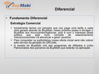 Diferencial Fundamento Diferencial Estratégia Comercial Inicialmente temos um parceiro que nos paga uma tarifa a cada click gerado através do BuyMobi, nosso próximo passo é divulgar o BuyMobi aos Anunciantes/Agências, pois é com o interesse deste público que este novo conceito de relacionamento marca/consumidor irá alavancar e gerar usuários. Para conquistar os publicitários nossa oferta inicial será não cobrar pelo serviço da geração do QRCode, . A receita do BuyMobi virá dos programas de Afiliados e Links Patrocinados dos parceiros da BuyMobi que estarão na aplicação. . 