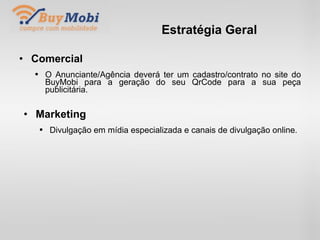 Estratégia Geral Comercial O Anunciante/Agência deverá ter um cadastro/contrato no site do BuyMobi para a geração do seu QrCode para a sua peça publicitária. . Marketing Divulgação em mídia especializada e canais de divulgação online. . 