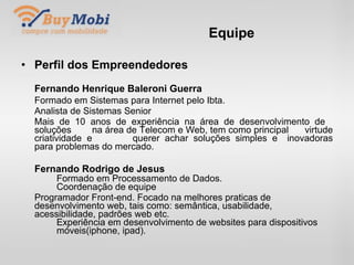 Equipe Perfil dos Empreendedores Fernando Henrique Baleroni Guerra Formado em Sistemas para Internet pelo Ibta. Analista de Sistemas Senior Mais de 10 anos de experiência na área de desenvolvimento de  soluções  na área de Telecom e Web, tem como principal  virtude criatividade e  querer achar soluções simples e  inovadoras para problemas do mercado. Fernando Rodrigo de Jesus Formado em Processamento de Dados. Coordenação de equipe Programador Front-end. Focado na melhores praticas de  desenvolvimento web, tais como: semântica, usabilidade,  acessibilidade, padrões web etc. Experiência em desenvolvimento de websites para dispositivos  móveis(iphone, ipad). . 