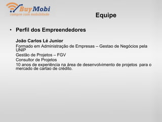 Equipe Perfil dos Empreendedores João Carlos Lé Junior Formado em Administração de Empresas – Gestao de Negócios  pela UNIP Gestão de Projetos – FGV Consultor de Projetos 10 anos de experiência na área de desenvolvimento de projetos  para o mercado de cartao de crédito. . 