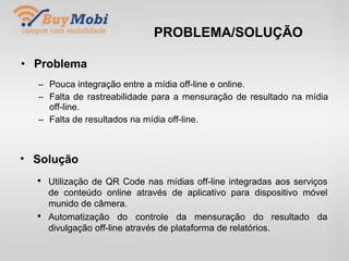 PROBLEMA/SOLUÇÃO Problema Pouca integração entre a mídia off-line e online. Falta de rastreabilidade para a mensuração de resultado na mídia off-line. Falta de resultados na mídia off-line. Solução Utilização de QR Code nas mídias off-line integradas aos serviços de conteúdo online através de aplicativo para dispositivo móvel munido de câmera. Automatização do controle da mensuração do resultado da divulgação off-line através de plataforma de relatórios. 