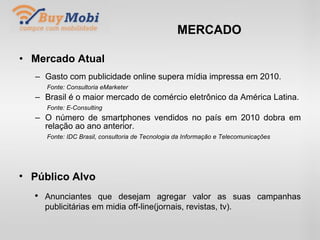 MERCADO Mercado Atual Gasto com publicidade online supera mídia impressa em 2010. Fonte: Consultoria eMarketer Brasil é o maior mercado de comércio eletrônico da América Latina. Fonte: E-Consulting O número de smartphones vendidos no país em 2010 dobra em relação ao ano anterior. Fonte: IDC Brasil, consultoria de Tecnologia da Informação e Telecomunicações Público Alvo Anunciantes que desejam agregar valor as suas campanhas publicitárias em midia off-line(jornais, revistas, tv). 