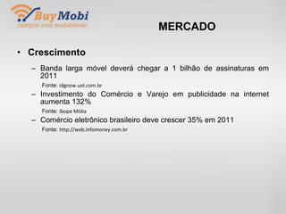 MERCADO Crescimento Banda larga móvel deverá chegar a 1 bilhão de assinaturas em 2011 Fonte:  idgnow.uol.com.br Investimento do Comércio e Varejo em publicidade na internet aumenta 132% Fonte:  Ibope Mídia Comércio eletrônico brasileiro deve crescer 35% em 2011 Fonte:  http://web.infomoney.com.br 