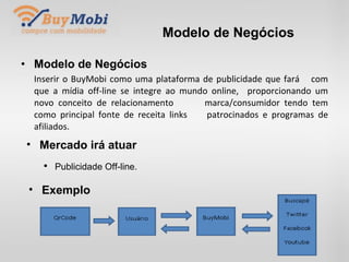 Modelo de Negócios Modelo de Negócios Inserir o BuyMobi como uma plataforma de publicidade que fará  com que a mídia off-line se integre ao mundo online,  proporcionando um novo conceito de relacionamento  marca/consumidor tendo tem como principal fonte de receita links  patrocinados e programas de afiliados. Mercado irá atuar Publicidade Off-line. Exemplo 