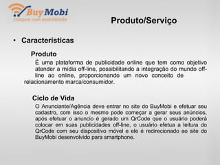 Produto/Serviço Características Produto É uma plataforma de publicidade online que tem como objetivo  atender a mídia off-line, possibilitando a integração do mundo off- line ao online, proporcionando um novo conceito de  relacionamento marca/consumidor. Ciclo de Vida O Anunciante/Agência deve entrar no site do BuyMobi e efetuar seu  cadastro, com isso o mesmo pode começar a gerar seus anúncios,  após efetuar o anuncio é gerado um QrCode que o usuário poderá  colocar em suas publicidades off-line, o usuário efetua a leitura do  QrCode com seu dispositivo móvel e ele é redirecionado ao site do  BuyMobi desenvolvido para smartphone. 