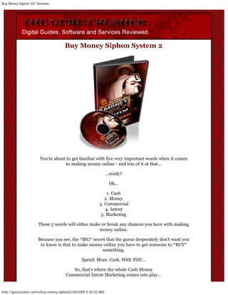 Buy Money Siphon |GC Reviews




                                      Buy Money Siphon System 2




                       You're about to get familiar with five very important words when it comes
                                    to making money online - and lots of it at that...

                                                                  ...ready?

                                                                    Ok...

                                                                1. Cash
                                                              2. Money
                                                           3. Commercial
                                                               4. Intent
                                                            5. Marketing

                      These 5 words will either make or break any chances you have with making
                                                    money online.

                      Because you see, the *BIG* secret that the gurus desperately don't want you
                       to know is that to make money online you have to get someone to *BUY*
                                                      something.

                                                 Spend. More. Cash. With YOU...

                                          So, that's where the whole Cash Money
                                       Commercial Intent Marketing comes into play...


http://gurucrusher.com/x/buy-money-siphon[5/28/2009 9:25:03 AM]
 