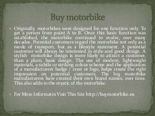  Originally, motorbikes were designed for one function only. To
get a person from point A to B. Once this basic function was
established, the motorbike continued to evolve, over many
decades. Potential customers regard the motorbike not only as a
mode of transport, but as a lifestyle statement. A potential
customer will always be interested in style and good design. A
stylish motorbike design is more likely to attract a customer,
than a plain, basic design. The use of modern, lightweight
materials, a subtle or striking colour scheme and the application
of a manufacturers badge / crest or logo, helps create the right
impression on potential customers. The big motorbike
manufacturers have created their own brand names, over time.
This also adds to the mystic of the motorbike.
 For More Informatin Visit This Site http://buymotorbike.eu
 