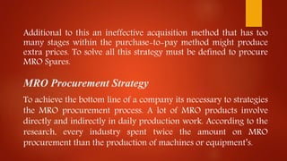 Additional to this an ineffective acquisition method that has too
many stages within the purchase-to-pay method might produce
extra prices. To solve all this strategy must be defined to procure
MRO Spares.
MRO Procurement Strategy
To achieve the bottom line of a company its necessary to strategies
the MRO procurement process. A lot of MRO products involve
directly and indirectly in daily production work. According to the
research, every industry spent twice the amount on MRO
procurement than the production of machines or equipment’s.
 