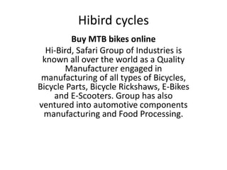 Hibird cycles
Buy MTB bikes online
Hi-Bird, Safari Group of Industries is
known all over the world as a Quality
Manufacturer engaged in
manufacturing of all types of Bicycles,
Bicycle Parts, Bicycle Rickshaws, E-Bikes
and E-Scooters. Group has also
ventured into automotive components
manufacturing and Food Processing.
 