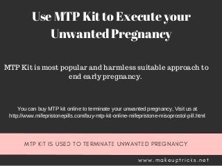 MTP KIT IS USED TO TERMINATE UNWANTED PREGNANCY
w w w . m a k e u p t r i c k s . n e t
Use MTP Kit to Execute your
Unwanted Pregnancy
MTP Kit is most popular and harmless suitable approach to
end early pregnancy.
You can buy MTP kit online to terminate your unwanted pregnancy, Visit us at
http://www.mifepristonepills.com/buy­mtp­kit­online­mifepristone­misoprostol­pill.html
 