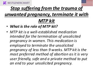 Stop suffering from the trauma of
unwanted pregnancy, terminate it with
MTP kit
• What is the role of MTP kit?
• MTP kit is a well-established medication
intended for the termination of unsolicited
pregnancy in women. This medication is
employed to terminate the unsolicited
pregnancy of less than 9 weeks. MTP kit is the
most preferred method of abortion as it is very
user friendly, safe and a private method to put
an end to your unsolicited pregnancy.
 