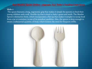 Slide 1:
The spoon features a long, ergonomic grip that makes it simple for parents to feed their
young children and a soft, flexible tip that is kind to baby's gums and teeth. The Mushie
Spoon's distinctive form, which incorporates a flat tip that makes it simpler to scoop food
from a jar or container, is one of its standout qualities. Also, the spoon is deep enough to
retain a substantial quantity of food, which lessens the need for frequent refills.
 