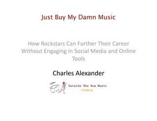 Just Buy My Damn Music
How Rockstars Can Further Their Career 
Without Engaging in Social Media and Online 
Tools 
Charles Alexander 
 