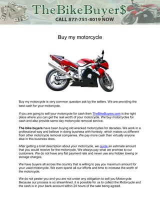 Buy my motorcycle




Buy my motorcycle is very common question ask by the sellers. We are providing the
best cash for your motorcycle.

If you are going to sell your motorcycle for cash then TheBikeBuyers.com is the right
place where you can get the real worth of your motorcycle. We buy motorcycles for
cash and also provide same day motorcycle removal service.

The bike buyers have been buying old wrecked motorcycles for decades. We work in a
professional way and believe in doing business with honesty, which makes us different
from other motorcycle removal companies. We pay more cash than virtually anyone
else in this business does.

After getting a brief description about your motorcycle, we quote an estimate amount
that you would receive for the motorcycle. We always pay what we promise to our
customers. We do not have any flat payment rate and never use any hidden towing or
storage charges.

We have buyers all across the country that is willing to pay you maximum amount for
your used motorcycle. We even spend all our efforts and time to increase the worth of
the motorcycle.

We do not pester you and you are not under any obligation to sell you Motorcycle.
Because our process is so streamlined, it is possible for us to collect the Motorcycle and
the cash is in your bank account within 24 hours of the sale being agreed.
 