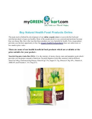 Buy Natural Health Food Products Online
The main motive behind the development of our online organic store is to provide the fresh and
certified products to keep you healthy. Most of the people prefer to use conventional products because
they are cheap. But, this is the true that these products are very harmful for health. Now, mygreenkart
provides you the best opportunity to buy the organic health food products from our online store at
less market price value.
These are some of our health beneficial food products which are available at the
price suitable for your pocket:-
Nourish Organics Amla Bar (30G):- It is the mixture of raisins, honey, nuts and pumpkin seeds which
provides you the proper amount of nutrition. Nourish Organics Amla Bar contains calories401kcal,
Total Fat 6.96g, Cholesterol 0g,Dietary Fiber18.2g 73%, Sugar 21.71g, Protein 4.74g 10%, Vitamin A
380IU8% and Vitamin C 19.17mg 32%.
 