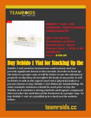 Buy Nebido 1 Vial for Stacking Up the
Body
Nebido 1 vial contains testosterone undecanoate and can
provide significant boosts to the steroids. In order to boost up
the body in a proper way, it will be better to use the substances
properly so that they do not affect the body at any point. It will
be better to talk to the experts and visit a physician before a
person chooses to buy Nebido 1 vial Online for bodybuilding. No
other anabolic substance should be used prior to buy the
Nebido, as it contains a strong anabolic-androgenic component
that can alter the activities of the hormones in a proper way. To
buy Nebido 1 vial at a justified price check out the website
below:
 